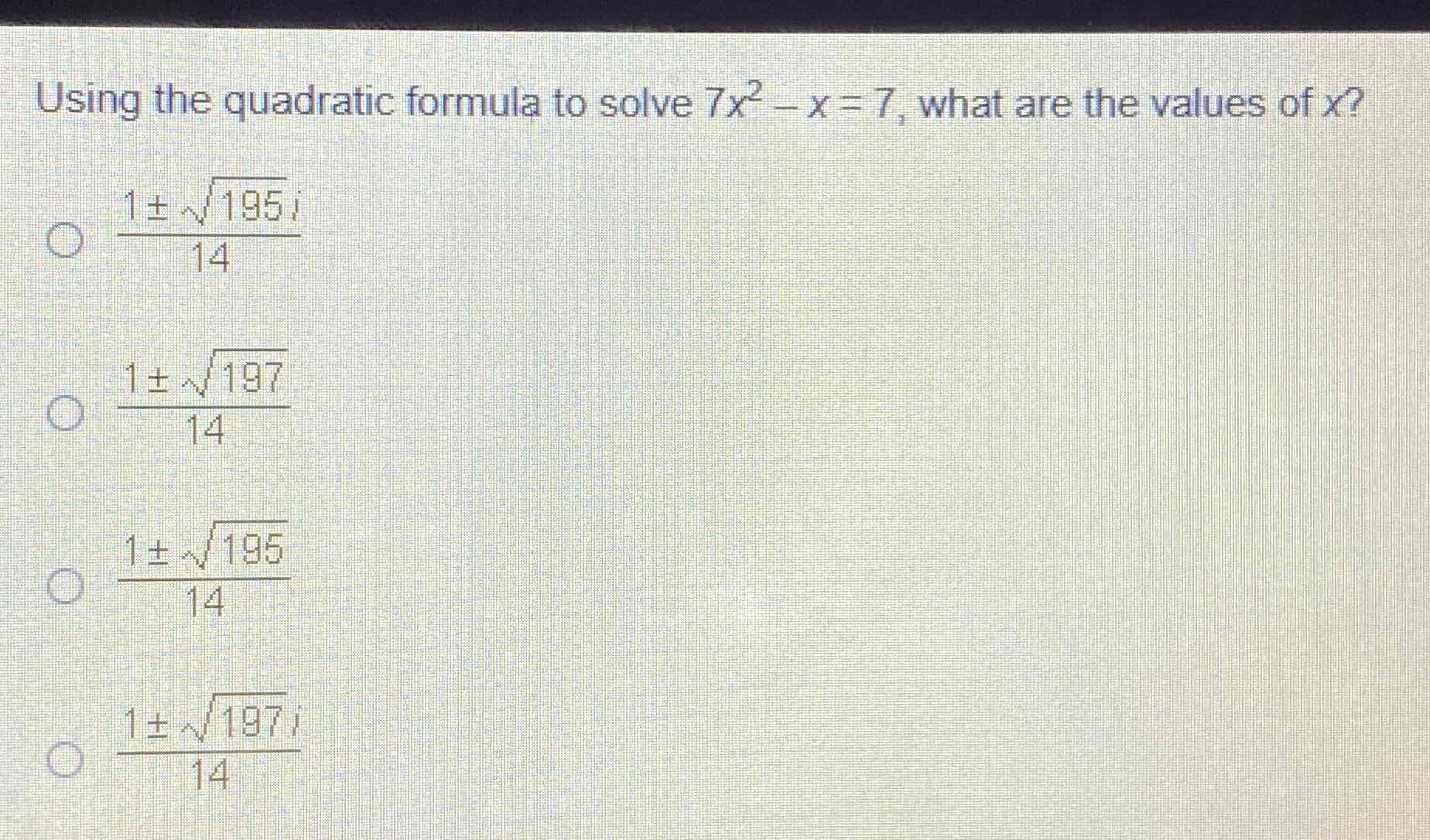 Using the quadratic formula to solve \( 7 x^{2}-x=7 \), what are the values of \( x \) ?
\( \frac{1 \pm \sqrt{195} i}{14} \)
\( \frac{1 \pm \sqrt{197}}{14} \)
\( \frac{1 \pm \sqrt{195}}{14} \)
\( \frac{1 \pm \sqrt{197} i}{14} \)