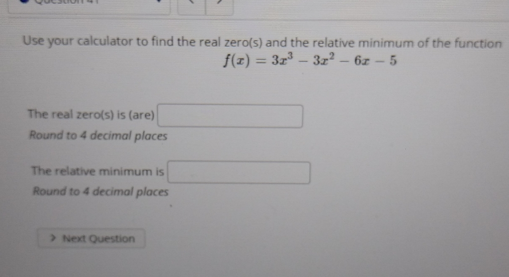 Use your calculator to find the real zero(s) and the relative minimum of the function
\[
f(x)=3 x^{3}-3 x^{2}-6 x-5
\]
The real zero(s) is (are)
Round to 4 decimal places
The relative minimum is
Round to 4 decimal places
3. Next Question