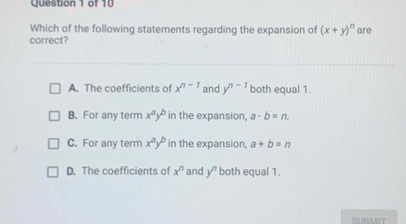 Which of the following statements regarding the expansion of \( (x+y)^{n} \) are correct?
A. The coefficients of \( x^{n-1} \) and \( y^{n-1} \) both equal 1 .
B. For any term \( x^{a} y^{b} \) in the expansion, \( a-b=n \).
C. For any term \( x^{a} y^{b} \) in the expansion, \( a+b=n \)
D. The coefficients of \( x^{n} \) and \( y^{n} \) both equal \( 1 . \)