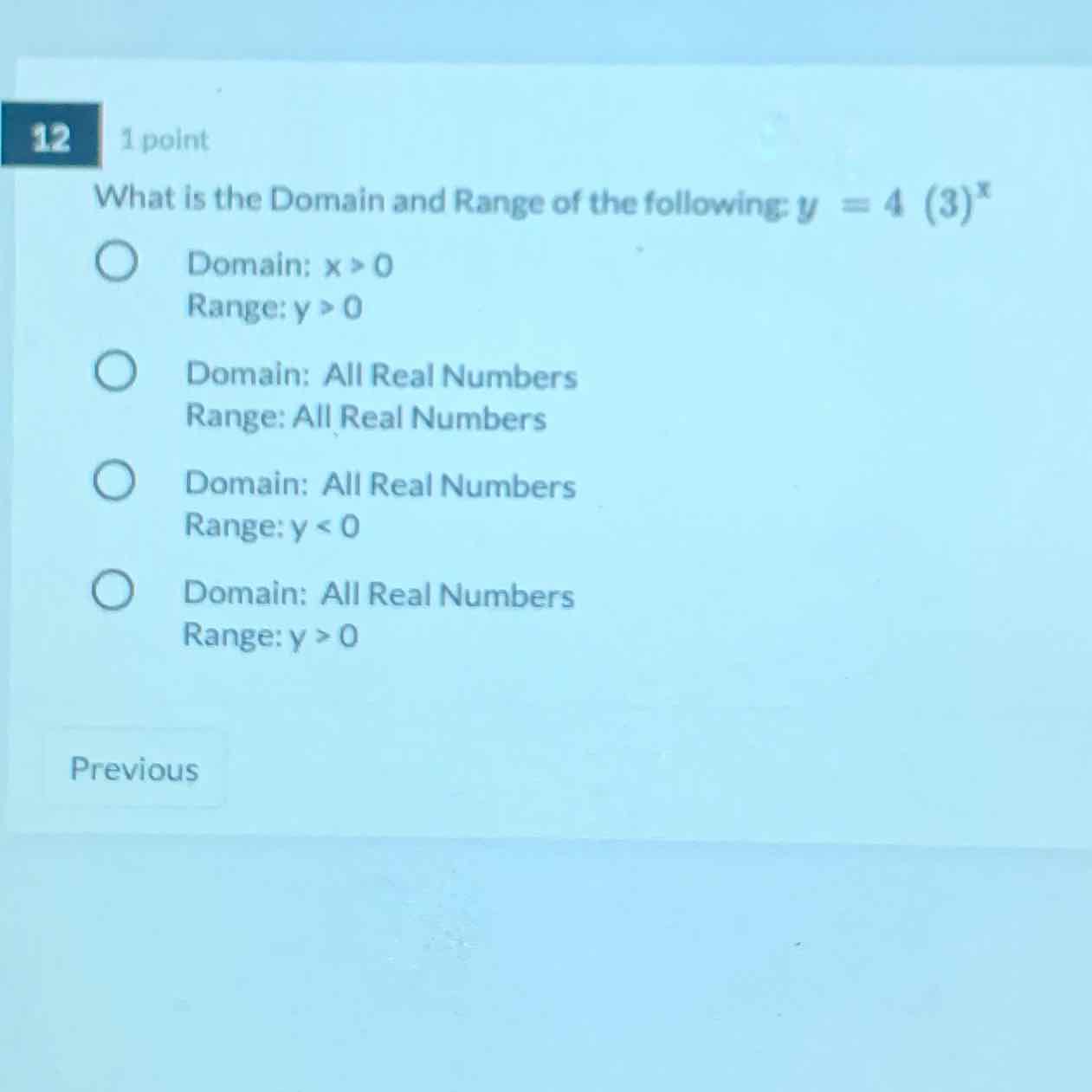 12
1 point
What is the Domain and Range of the following: \( y=4(3)^{x} \)
Domain: \( x>0 \)
Range: \( y>0 \)
Domain: All Real Numbers
Range: All Real Numbers
Domain: All Real Numbers
Range: \( y<0 \)
Domain: All Real Numbers
Range: \( y>0 \)
Previous