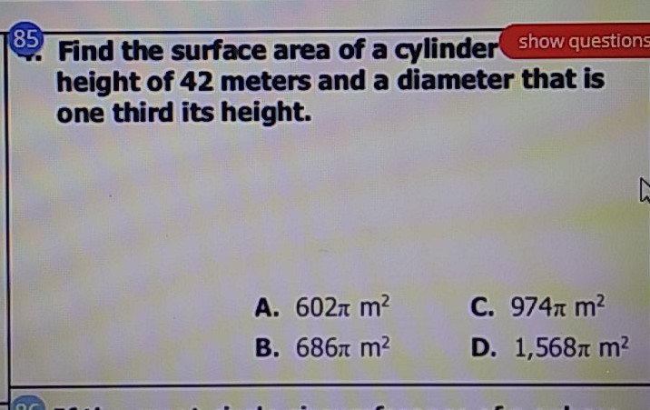 85. Find the surface area of a cylinder show questions height of 42 meters and a diameter that is one third its height.
A. \( 602 \pi \mathrm{m}^{2} \)
C. \( 974 \pi \mathrm{m}^{2} \)
B. \( 686 \pi \mathrm{m}^{2} \)
D. \( 1,568 \pi \mathrm{m}^{2} \)