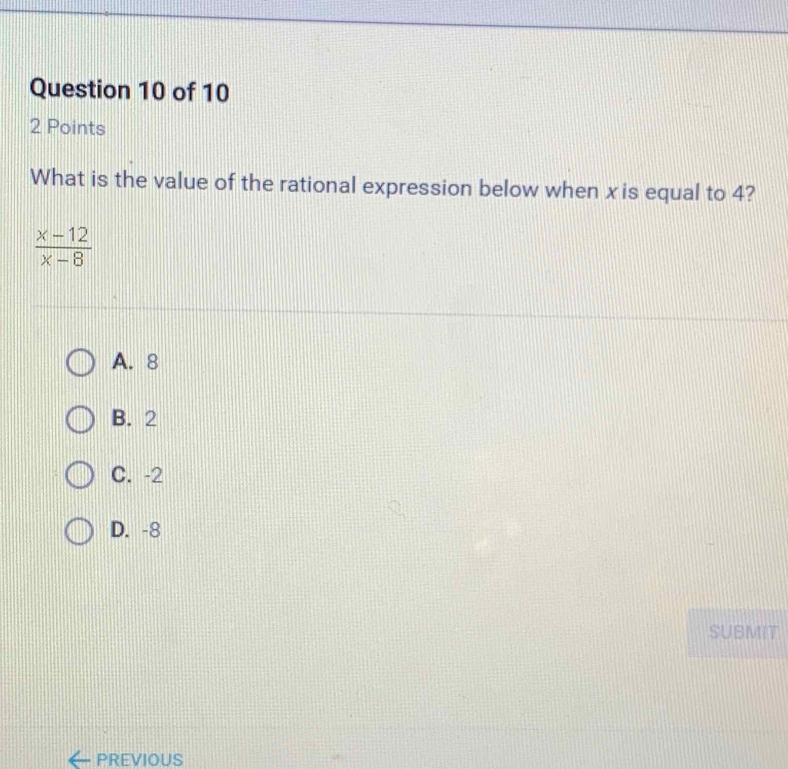 Question 10 of 10
2 Points
What is the value of the rational expression below when \( x \) is equal to 4 ?
\( \frac{x-12}{x-8} \)
A. 8
B. 2
C. \( -2 \)
D. \( -8 \)