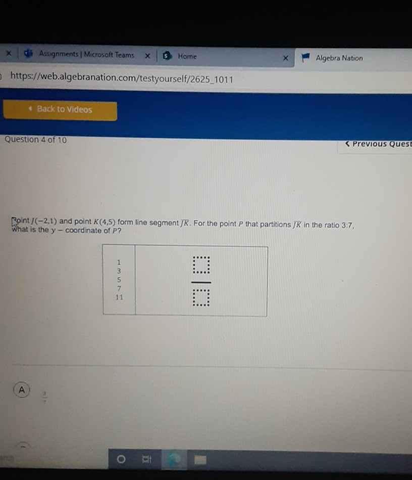 https://web.algebranation.com/testyourself/2625_1011
4 Back to Videos
Question 4 of 10
SPREVIOUS QUESt
Roint \( J(-2,1) \) and point \( K(4,5) \) form line segment \( J K \). For the point \( P \) that partitions \( J K \) in the ratio \( 3: 7 \), What is the \( y \)-coordinate of \( P \) ?
A
