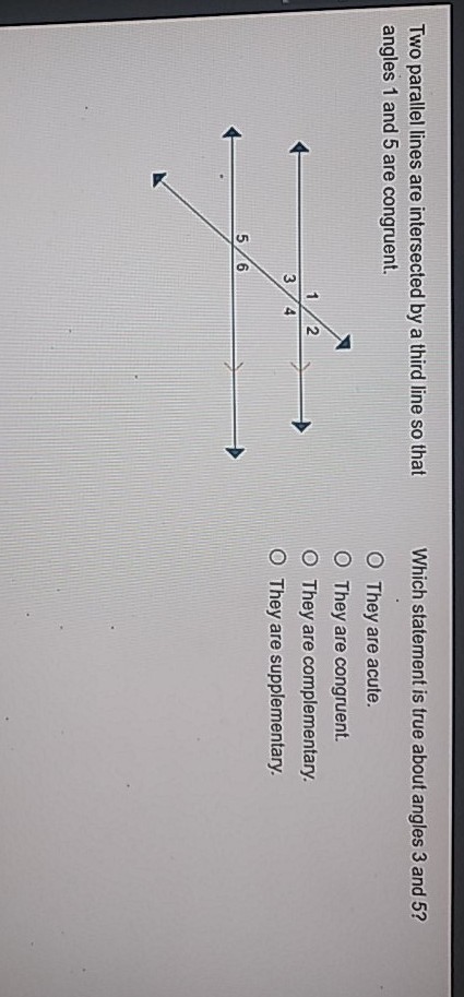 Two parallel lines are intersected by a third line so that
Which statement is true about angles 3 and \( 5 ? \) angles 1 and 5 are congruent.
They are acute.
They are congruent.
They are complementary.
They are supplementary.