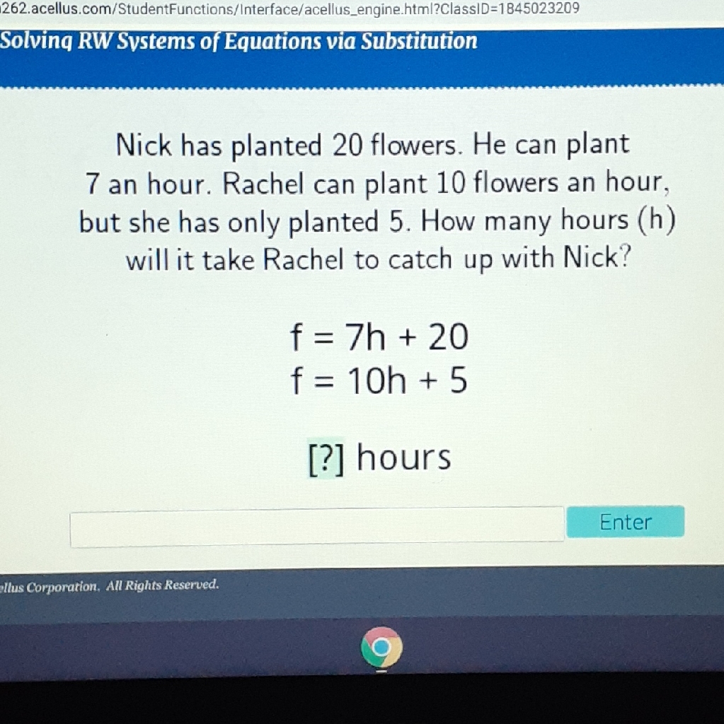 Solvinq RW Svstems of Equations via Substitution
Nick has planted 20 flowers. He can plant 7 an hour. Rachel can plant 10 flowers an hour, but she has only planted 5 . How many hours (h) will it take Rachel to catch up with Nick?
\[
\begin{array}{l}
f=7 h+20 \\
f=10 h+5
\end{array}
\]
[?] hours