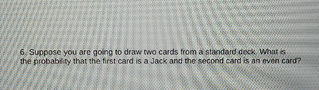 6. Suppose you are going to draw two cards from a standard deck. What is the probability that the first card is a Jack and the second card is an even card?