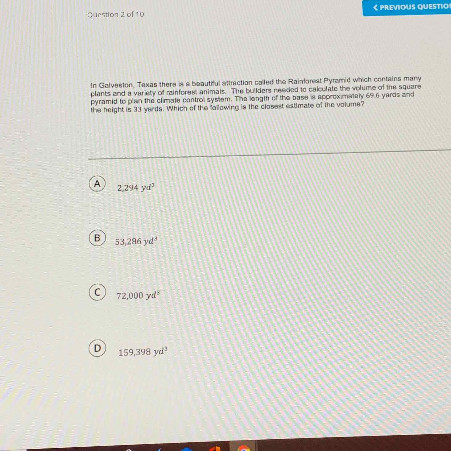 Question 2 of 10
L PREVIOUS QUESTIOI
In Galveston, Texas there is a beautiful attraction called the Rainforest Pyramid which contains many plants and a variety of rainforest animals. The builders needed to calculate the volume of the square pyramid to plan the climate control system. The length of the base is approximately \( 69.6 \) yards and the height is 33 yards. Which of the following is the closest estimate of the volume?
(A) \( 2,294 y d^{3} \)
(B) \( 53,286 y d^{3} \)
(C) \( 72,000 y d^{3} \)
D \( 159,398 y d^{3} \)