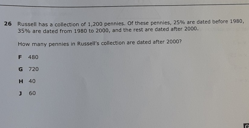 26 Russell has a collection of 1,200 pennies. Of these pennies, \( 25 \% \) are dated before 1980 , \( 35 \% \) are dated from 1980 to 2000 , and the rest are dated after 2000 .
How many pennies in Russell's collection are dated after \( 2000 ? \)
F 480
G 720
H 40
J 60