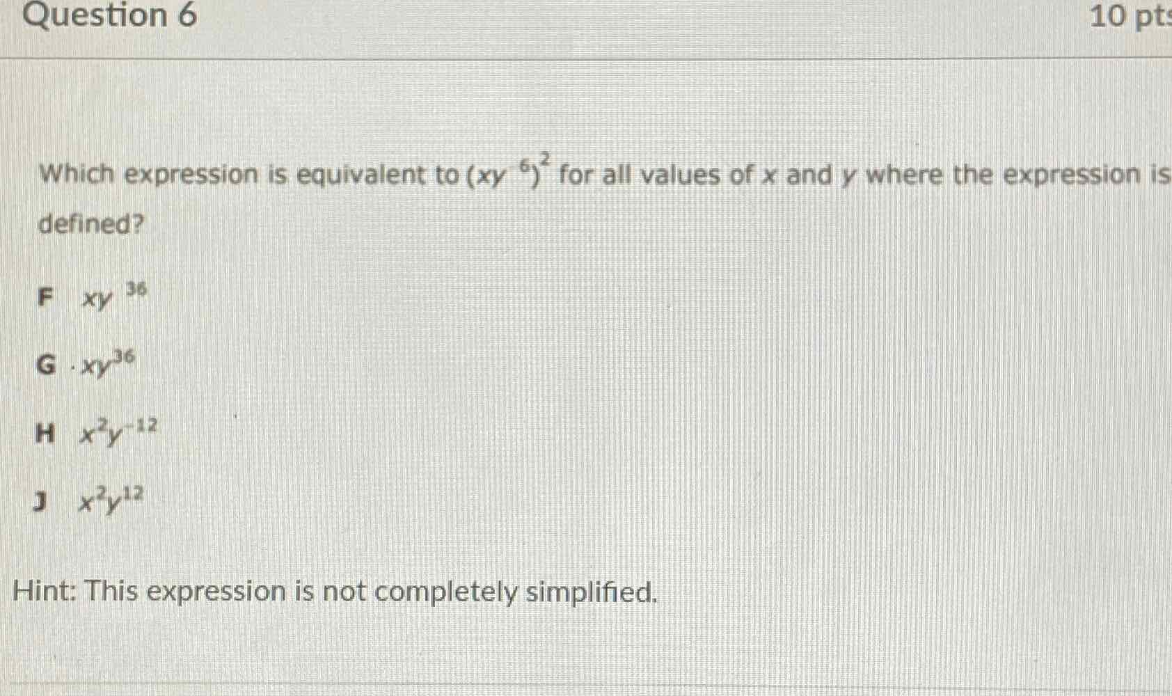 Which expression is equivalent to \( \left(x y^{6}\right)^{2} \) for all values of \( x \) and \( y \) where the expression is defined?
F \( x y^{36} \)
G. \( x y^{36} \)
H \( x^{2} y^{-12} \)
J \( x^{2} y^{12} \)
Hint: This expression is not completely simplified.