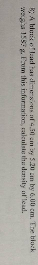 8) A block of lead has dimensions of \( 4.50 \mathrm{~cm} \) by \( 5.20 \mathrm{~cm} \) by \( 6.00 \mathrm{~cm} \). The block weighs \( 1587 \mathrm{~g} \). From this information, calculate the density of lead.