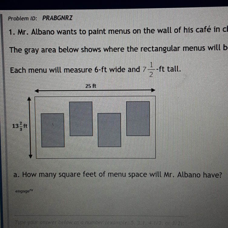 Problem ID: PRABGNRZ
1. Mr. Albano wants to paint menus on the wall of his café in cl The gray area below shows where the rectangular menus will b Each menu will measure 6 -ft wide and \( 7 \frac{1}{2}-\mathrm{ft} \) tall.
a. How many square feet of menu space will Mr. Albano have?
engage