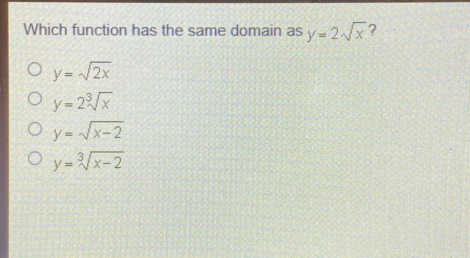 Which function has the same domain as \( y=2 \sqrt{x} \) ?
\( y=\sqrt{2 x} \)
\( y=2 \sqrt[3]{x} \)
\( y=\sqrt{x-2} \)
\( y=\sqrt[3]{x-2} \)