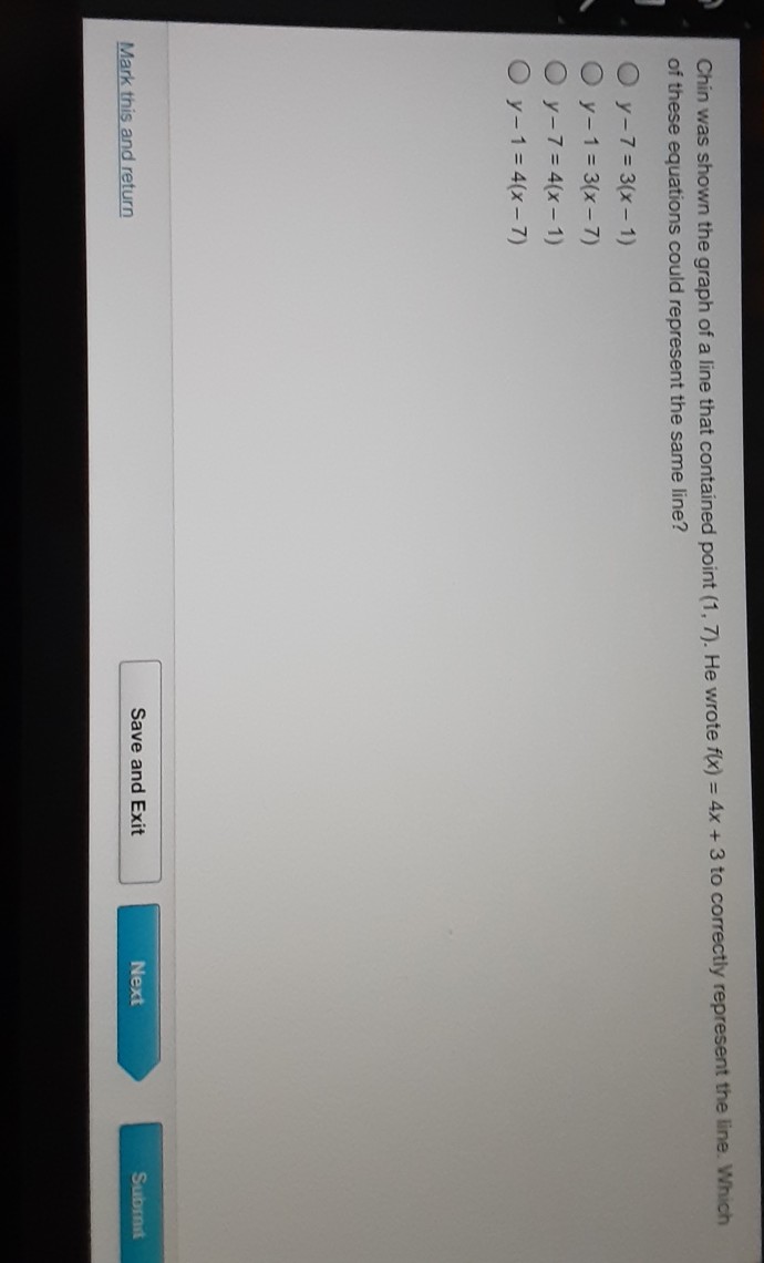 Chin was shown the graph of a line that contained point \( (1,7) \). He wrote \( f(x)=4 x+3 \) to correctly represent the line. Which of these equations could represent the same line?
\( y-7=3(x-1) \)
\( y-1=3(x-7) \)
\( y-7=4(x-1) \)
\( y-1=4(x-7) \)
Mark this and return