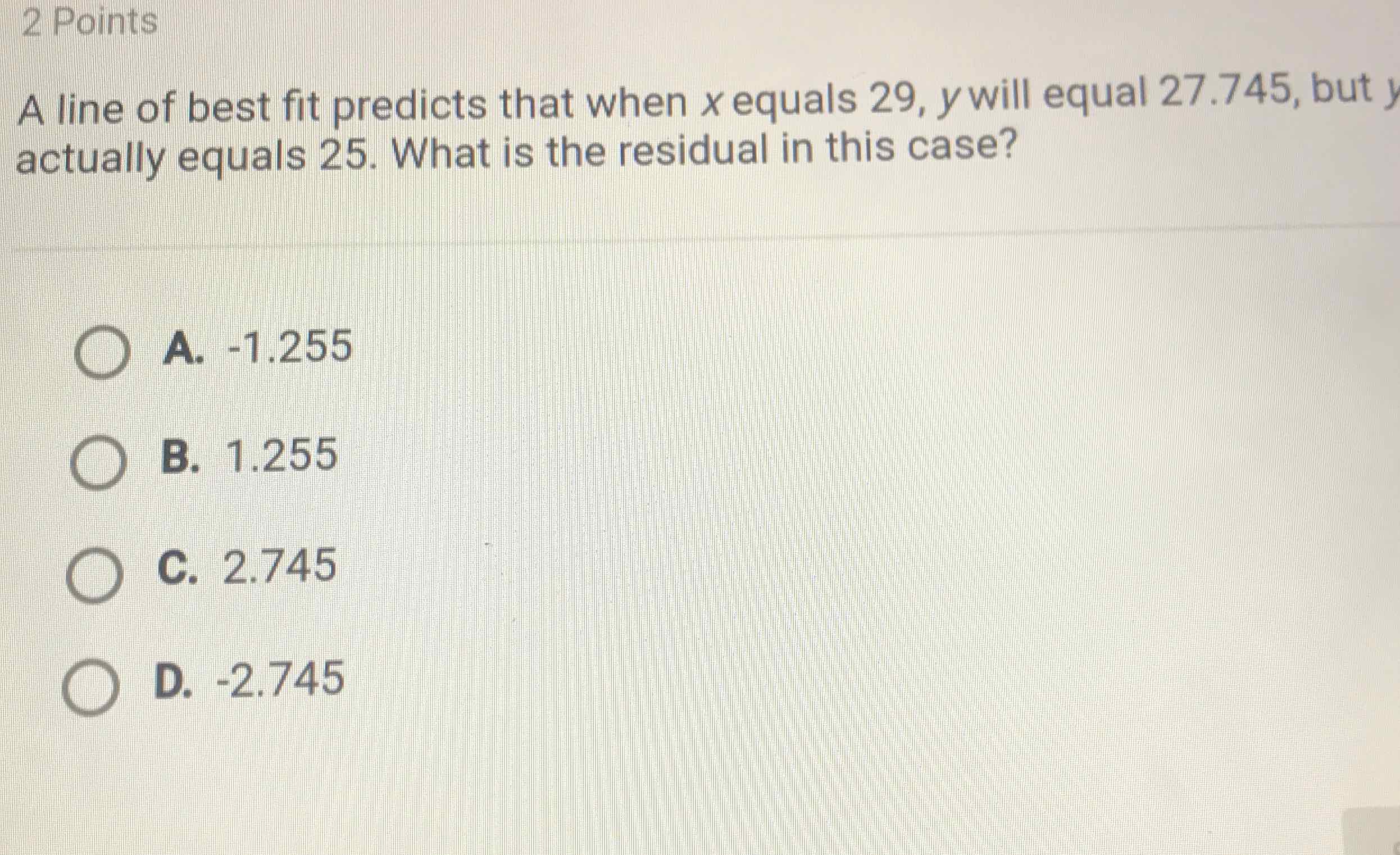 2 Points
A line of best fit predicts that when \( x \) equals \( 29, y \) will equal \( 27.745 \), but \( y \) actually equals 25 . What is the residual in this case?
A. \( -1.255 \)
B. \( 1.255 \)
C. \( 2.745 \)
D. \( -2.745 \)