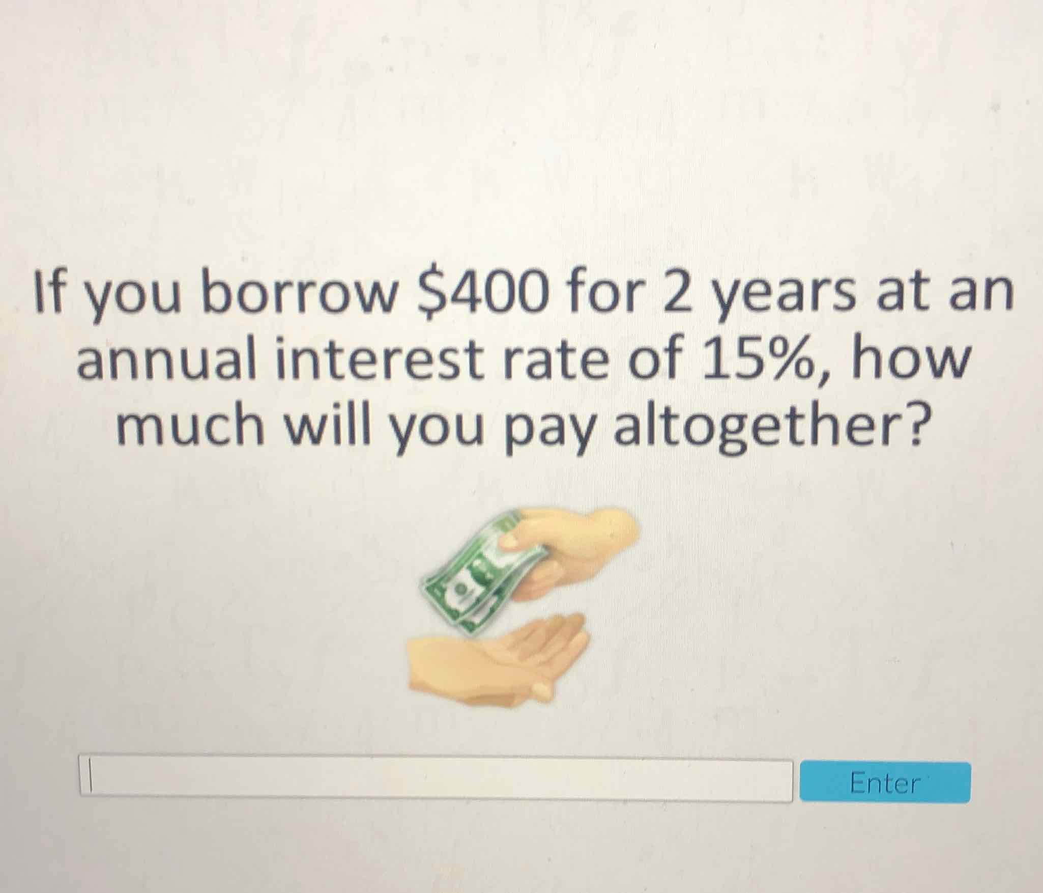 If you borrow \( \$ 400 \) for 2 years at an annual interest rate of \( 15 \% \), how much will you pay altogether?