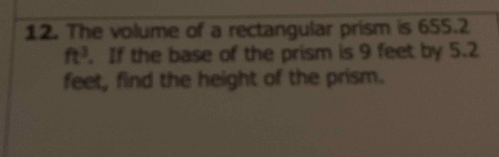 12. The volume of a rectangular prism is \( 655.2 \) \( \mathrm{ft}^{3} \). If the base of the prism is 9 feet by \( 5.2 \) feet, find the height of the prism.