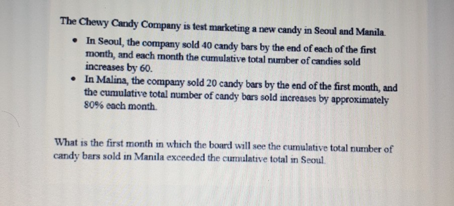 The Chewy Candy Company is test marketing a new candy in Seoul and Manila.
- In Seoul, the company sold 40 candy bars by the end of each of the first month, and each month the cumulative total number of candies sold increases by 60 .
- In Malina, the company sold 20 candy bars by the end of the first month, and the cumulative total number of candy bars sold increases by approximately \( 80 \% \) each month.

What is the first month in which the board will see the cumulative total number of candy bars sold in Manila exceeded the cumulatrve total in Seoul.