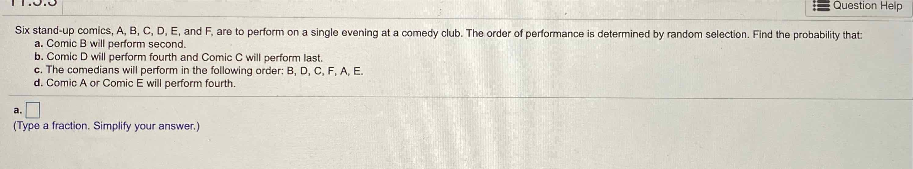 Six stand-up comics, A, B, C, D, E, and F, are to perform on a single evening at a comedy club. The order of performance is determined by random selection. Find the probability that:
a. Comic B will perform second.
b. Comic \( D \) will perform fourth and Comic \( C \) will perform last.
c. The comedians will perform in the following order: B, D, C, F, A, E.
d. Comic A or Comic E will perform fourth.
a.
(Type a fraction. Simplify your answer.)