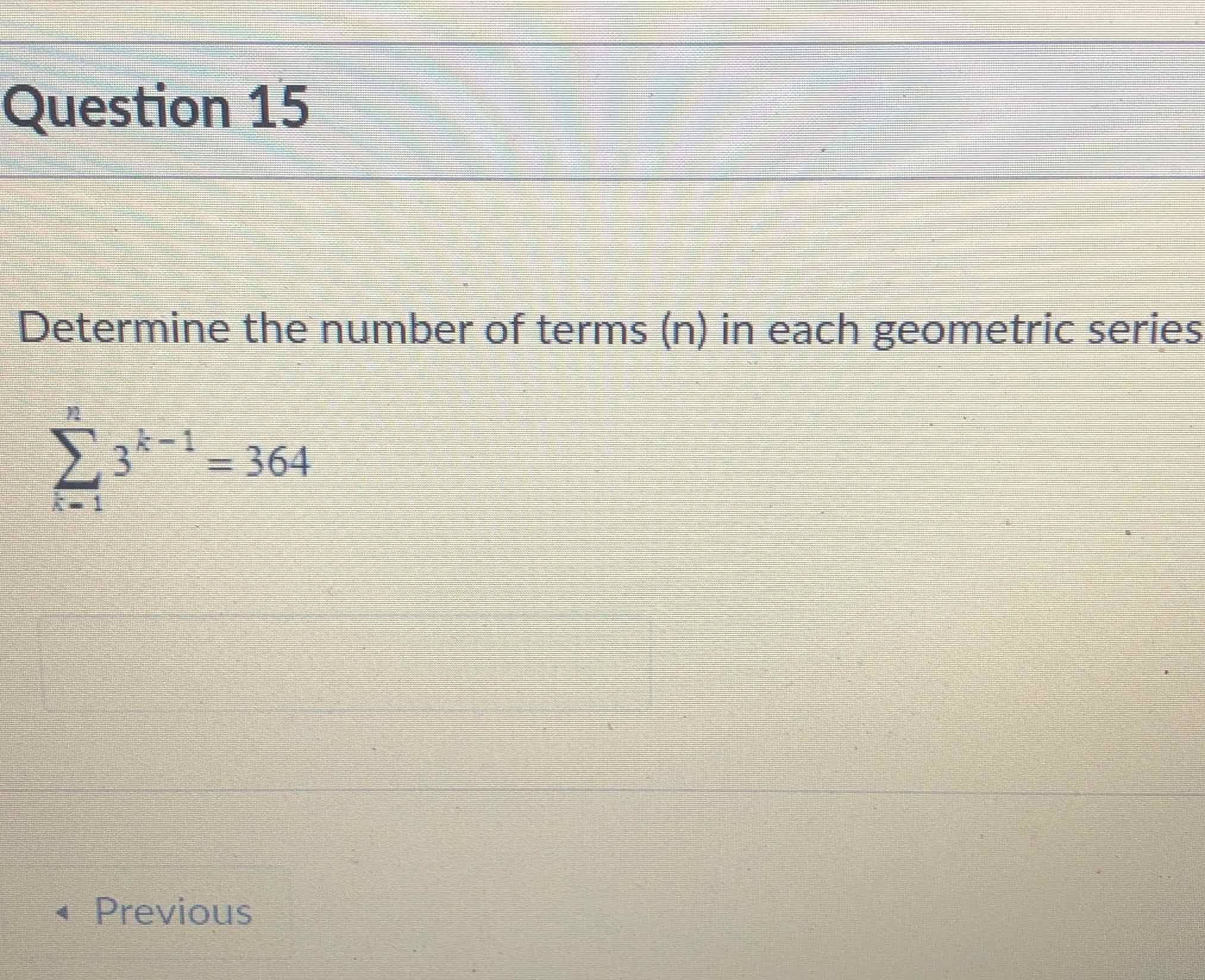 Question 15
Determine the number of terms \( (n) \) in each geometric series
\[
\sum_{k=1}^{n} 3^{k-1}=364
\]
- Previous