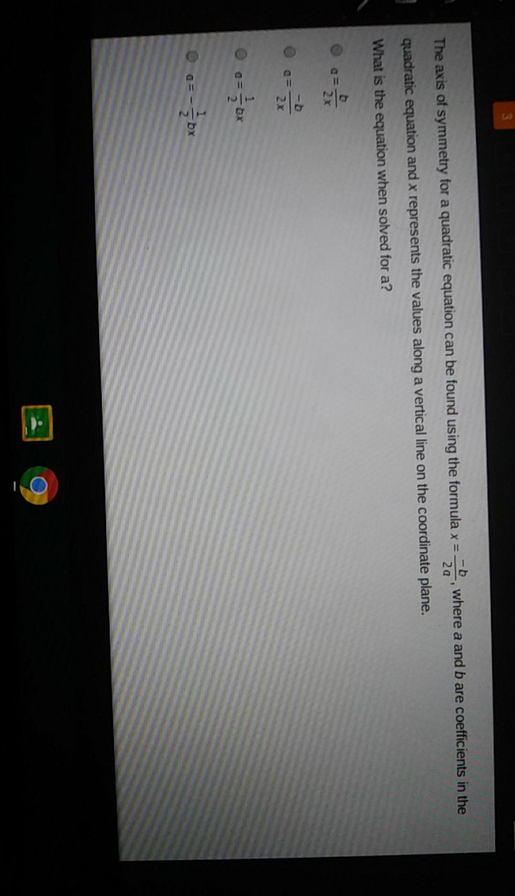 The axis of symmetry for a quadratic equation can be found using the formula \( x=\frac{-b}{2 a} \), where \( a \) and \( b \) are coefficients in the quadratic equation and \( x \) represents the values along a vertical line on the coordinate plane.
What is the equation when solved for a?
\( a=\frac{b}{2 x} \)
\( a=\frac{-b}{2 x} \)
\( a=\frac{1}{2} b x \)
\( a=-\frac{1}{2} b x \)