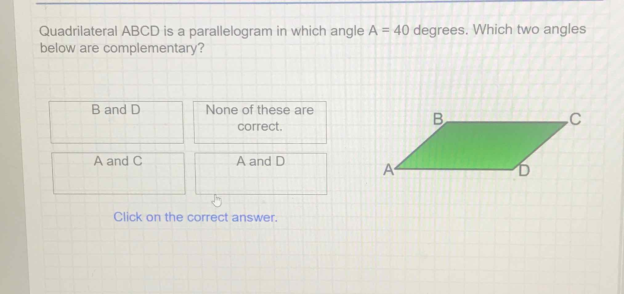 Quadrilateral \( A B C D \) is a parallelogram in which angle \( A=40 \) degrees. Which two angles below are complementary?
Click on the correct answer.