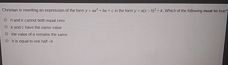 Christian is rewriting an expression of the form \( y=a x^{2}+b x+c \) in the form \( y=a(x-h)^{2}+k \). Which of the following must be true?
\( h \) and \( k \) cannot both equal zero
\( k \) and \( c \) have the same value
the value of a remains the same
\( h \) is equal to one half \( -b \)