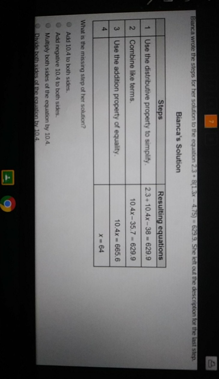 Banca wrote the steps for her solution to the equation \( 23+8(13 x-4.75)=629.9 .5 \) he left out the description for the hast step.
Bianca's Solution
\begin{tabular}{|c|l|c|}
\hline & \multicolumn{1}{|c|}{ Steps } & Resulting equations \\
\hline 1 & Use the distributive property to simplify. & \( 2.3+10.4 x-38=629.9 \) \\
\hline 2 & Combine like terms. & \( 10.4 x-35.7=629.9 \) \\
\hline 3 & Use the addition property of equality. & \( 10.4 x=665.6 \) \\
\hline 4 & & \( x=64 \) \\
\hline
\end{tabular}
What is the missing step of her solution?
Add \( 10.4 \) to both sides.
Add negative \( 10.4 \) to both sides.
Multiply both sides of the equation by \( 10.4 \).
Divide both sides of the equation by \( 10.4 \).