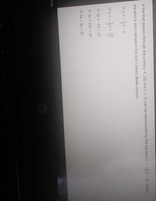 A line that passes through the points \( (-4,10) \) and \( (-1,5) \) can be represented by the equation \( y=-\frac{5}{3}(x-2) \) wh ch equations also represent this line? Select three options.
\( y=-\frac{5}{3} x-2 \)
\( y=-\frac{5}{3} x+\frac{10}{3} \)
\( -3 y=-5 x+10 \)
\( -3 x+15 y=30 \)
\( 5 x+3 y=10 \)