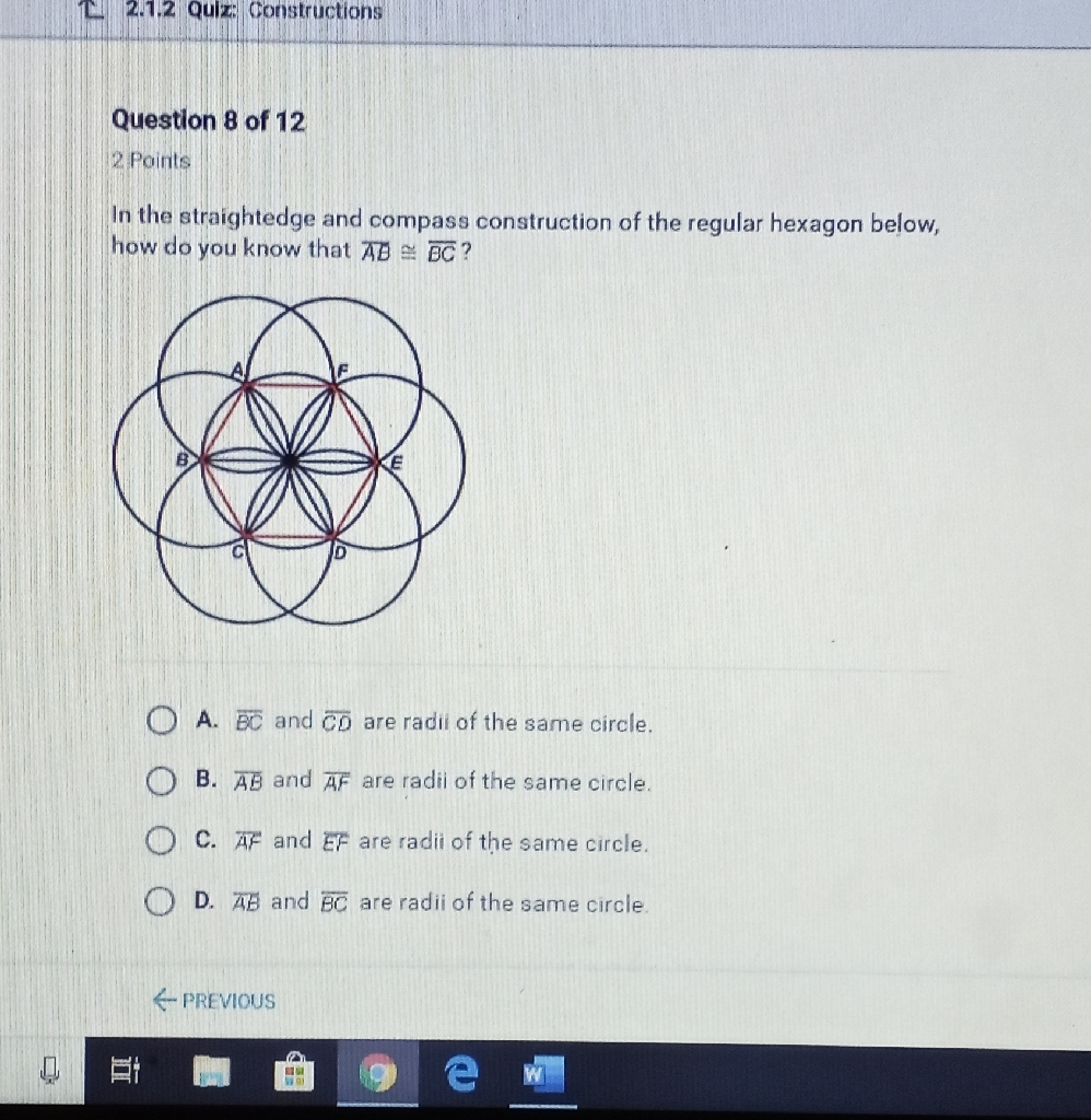 Question 8 of 12
2 Points
In the straightedge and compass construction of the regular hexagon below, how do you know that \( \overline{A B} \cong \overline{B C} ? \)
A. \( \overline{B C} \) and \( \overline{C D} \) are radil of the same circle.
B. \( \overline{A B} \) and \( \overline{A F} \) are radii of the same circle.
C. \( \overline{A F} \) and \( E F \) are radii of the same circle.
D. \( \overline{A B} \) and \( \overline{B C} \) are radii of the same circle.
\& PREVIOUS