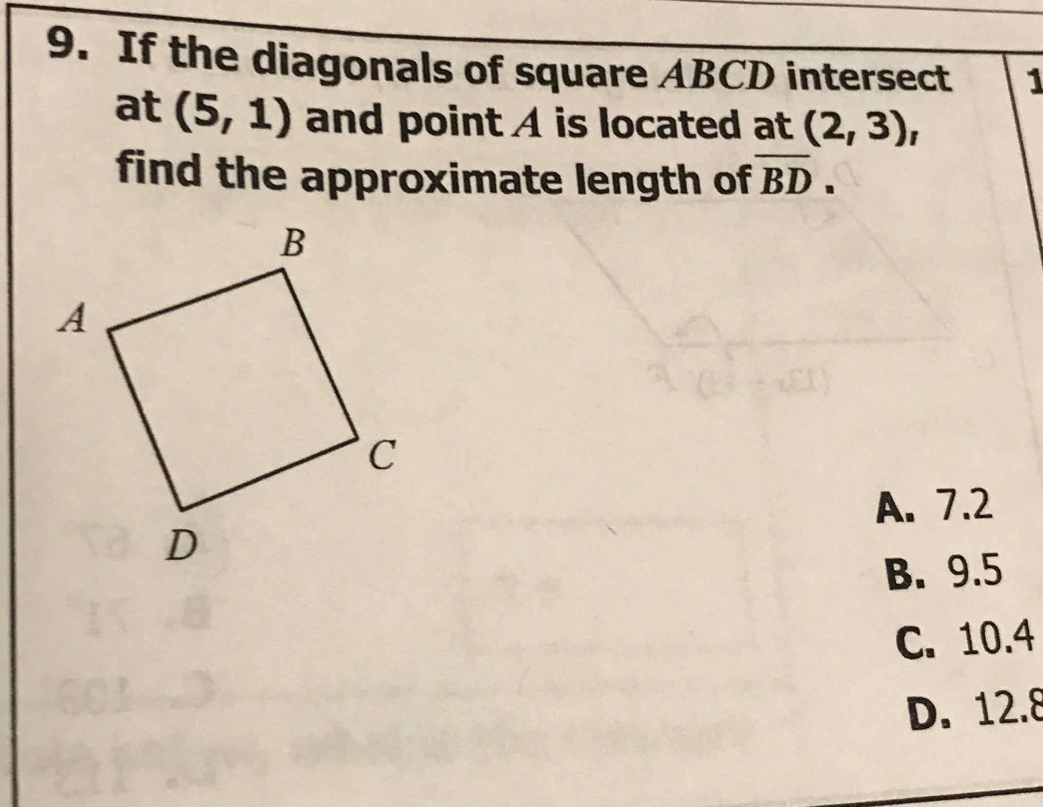 9. If the diagonals of square \( A B C D \) intersect at \( (5,1) \) and point \( A \) is located at \( (2,3) \), find the approximate length of \( \overline{B D} \).
A. \( 7.2 \)
B. \( 9.5 \)
C. \( 10.4 \)
D. \( 12.8 \)