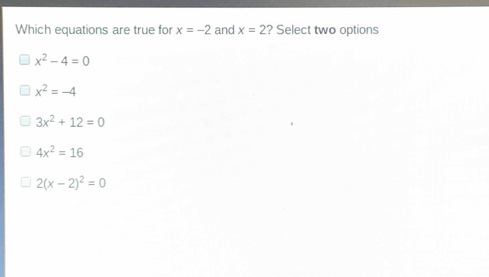 Which equations are true for \( x=-2 \) and \( x=2 \) ? Select two options
\( x^{2}-4=0 \)
\( x^{2}=-4 \)
\( 3 x^{2}+12=0 \)
\( 4 x^{2}=16 \)
\( 2(x-2)^{2}=0 \)