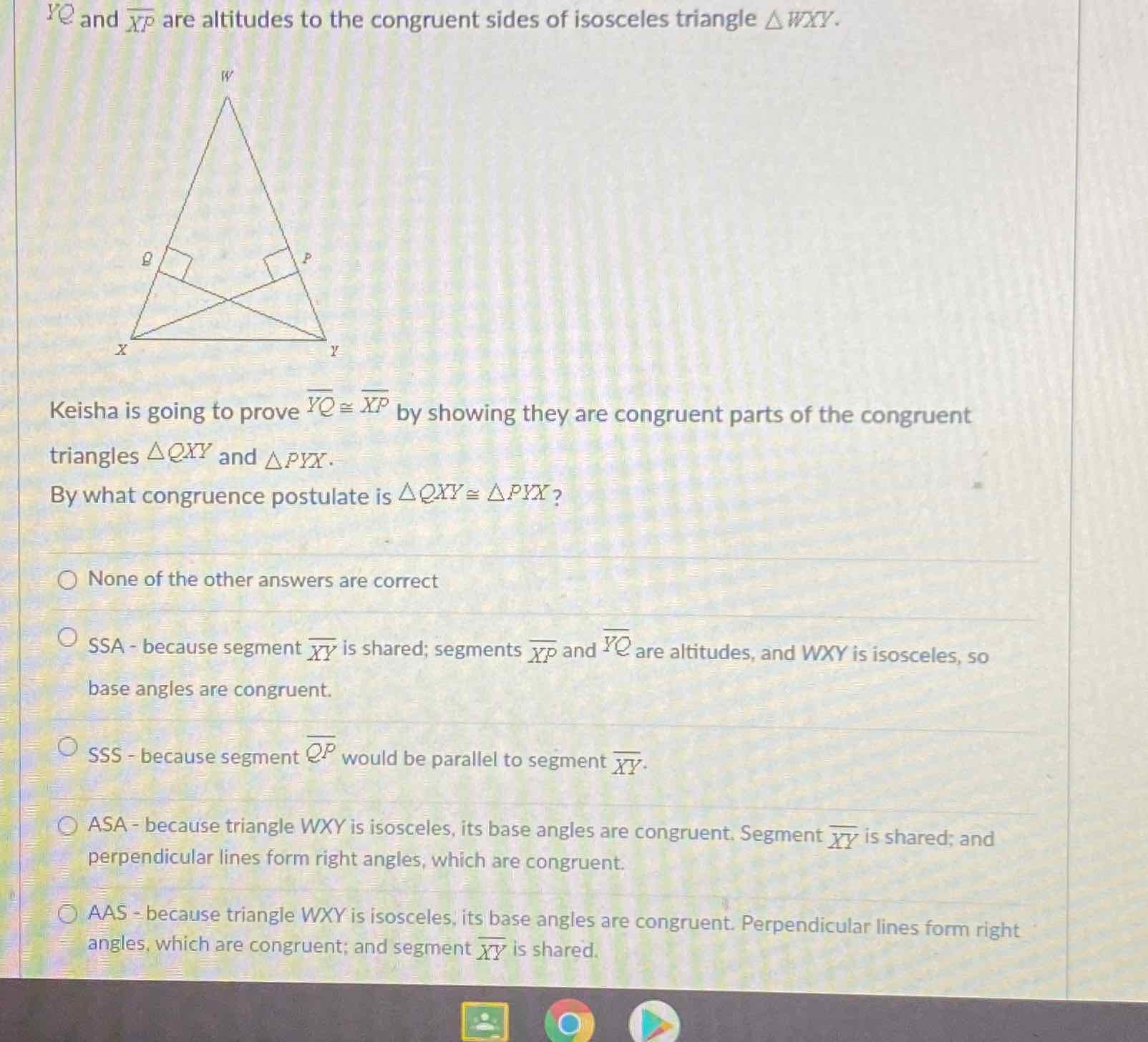 \( Y Q \) and \( \overline{X P} \) are altitudes to the congruent sides of isosceles triangle \( \triangle W X Y \).
Keisha is going to prove \( \overline{Y Q} \cong \overline{X P} \) by showing they are congruent parts of the congruent triangles \( \triangle Q X Y \) and \( \triangle P Y X \).
By what congruence postulate is \( \triangle Q X Y \cong \triangle P Y X \) ?
None of the other answers are correct
SSA - because segment \( \overline{X Y} \) is shared; segments \( \overline{X P} \) and \( \overline{Y Q} \) are altitudes, and \( W X Y \) is isosceles, so base angles are congruent.
SSS - because segment \( \overline{Q P} \) would be parallel to segment \( \overline{X Y} \).
ASA - because triangle \( W X Y \) is isosceles, its base angles are congruent. Segment \( \overline{X Y} \) is shared; and perpendicular lines form right angles, which are congruent.
AAS - because triangle \( W X Y \) is isosceles, its base angles are congruent. Perpendicular lines form right angles, which are congruent; and segment \( \overline{X Y} \) is shared.