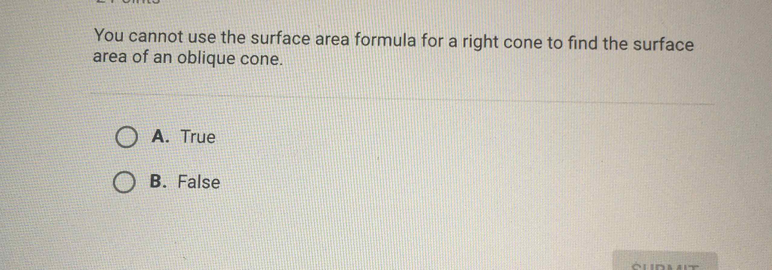 You cannot use the surface area formula for a right cone to find the surface area of an oblique cone.
A. True
B. False