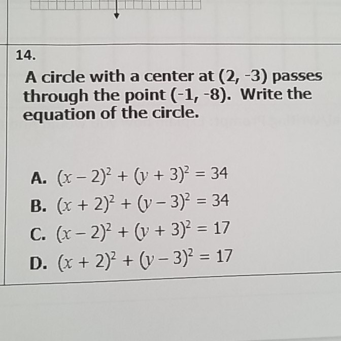 \( 14 . \)
A circle with a center at \( (2,-3) \) passes through the point \( (-1,-8) \). Write the equation of the circle.
A. \( (x-2)^{2}+(y+3)^{2}=34 \)
B. \( (x+2)^{2}+(y-3)^{2}=34 \)
C. \( (x-2)^{2}+(y+3)^{2}=17 \)
D. \( (x+2)^{2}+(y-3)^{2}=17 \)