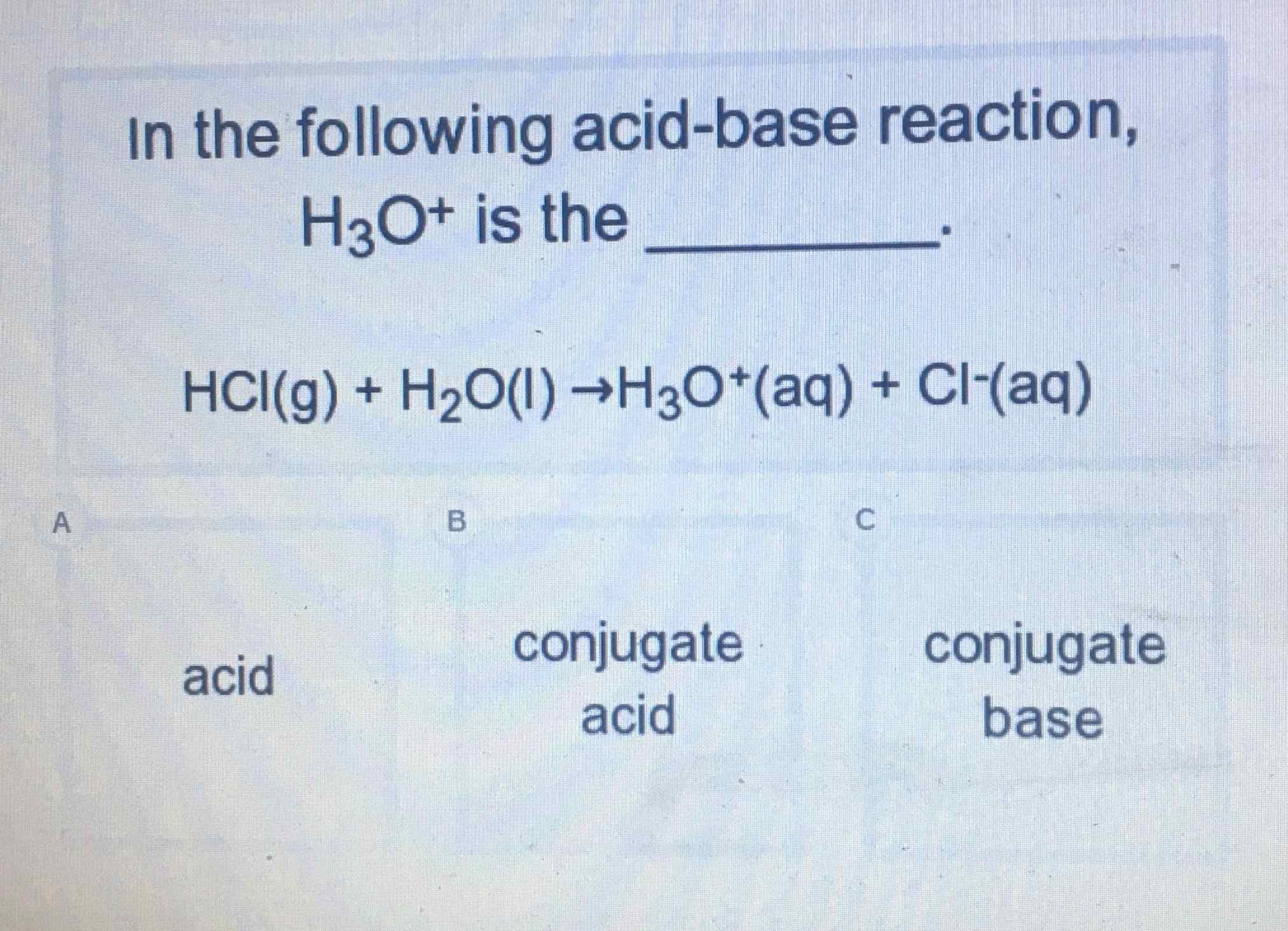 In the following acid-base reaction, \( \mathrm{H}_{3} \mathrm{O}^{+} \)is the
\[
\mathrm{HCl}(\mathrm{g})+\mathrm{H}_{2} \mathrm{O}(\mathrm{l}) \rightarrow \mathrm{H}_{3} \mathrm{O}^{+}(\mathrm{aq})+\mathrm{Cl}^{-}(\mathrm{aq})
\]
acid