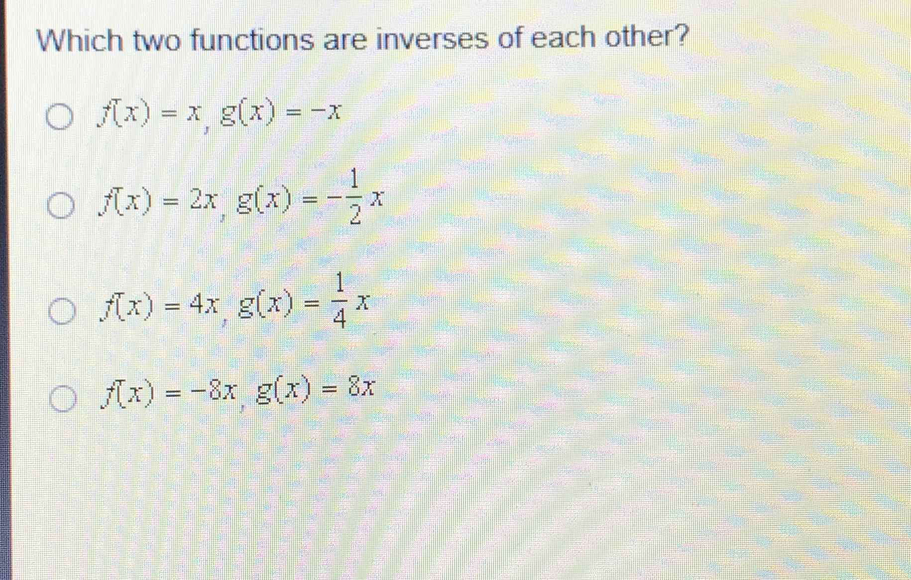 Which two functions are inverses of each other?
\( f^{\top}(x)=x, g(x)=-x \)
\( f(x)=2 x, g(x)=-\frac{1}{2} x \)
\( f(x)=4 x, g(x)=\frac{1}{4} x \)
\( f(x)=-8 x, g(x)=8 x \)