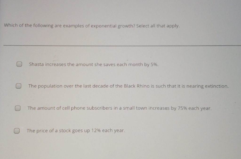 Which of the following are examples of exponential growth? Select all that apply.
Shasta increases the amount she saves each month by \( 5 \% \).
The population over the last decade of the Black Rhino is such that it is nearing extinction.
The amount of cell phone subscribers in a small town increases by \( 75 \% \) each year.
The price of a stock goes up \( 12 \% \) each year.