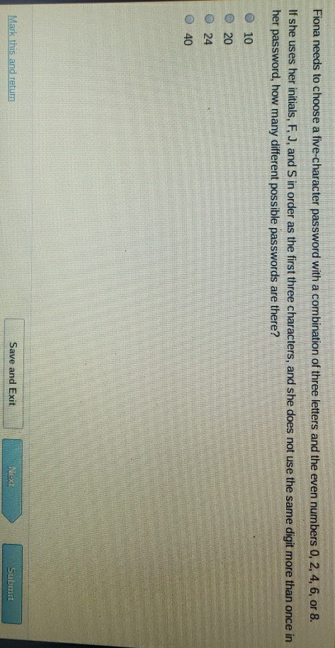 Fiona needs to choose a five-character password with a combination of three letters and the even numbers \( 0,2,4,6 \), or \( 8 . \)
If she uses her initials, \( F_{1} J \), and \( S \) in order as the first three characters, and she does not use the same digit more than once in her password, how many different possible passwords are there?
10
20
24
40
