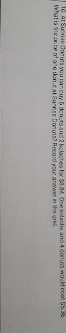 10. At Sunrise Donuts you can buy 6 donuts and 2 kolaches for \( \$ 8.84 \). One kolache and 4 donuts would cost \( \$ 5.36 \). What is the price of one donut at Sunrise Donuts? Record your answer in the grid.
