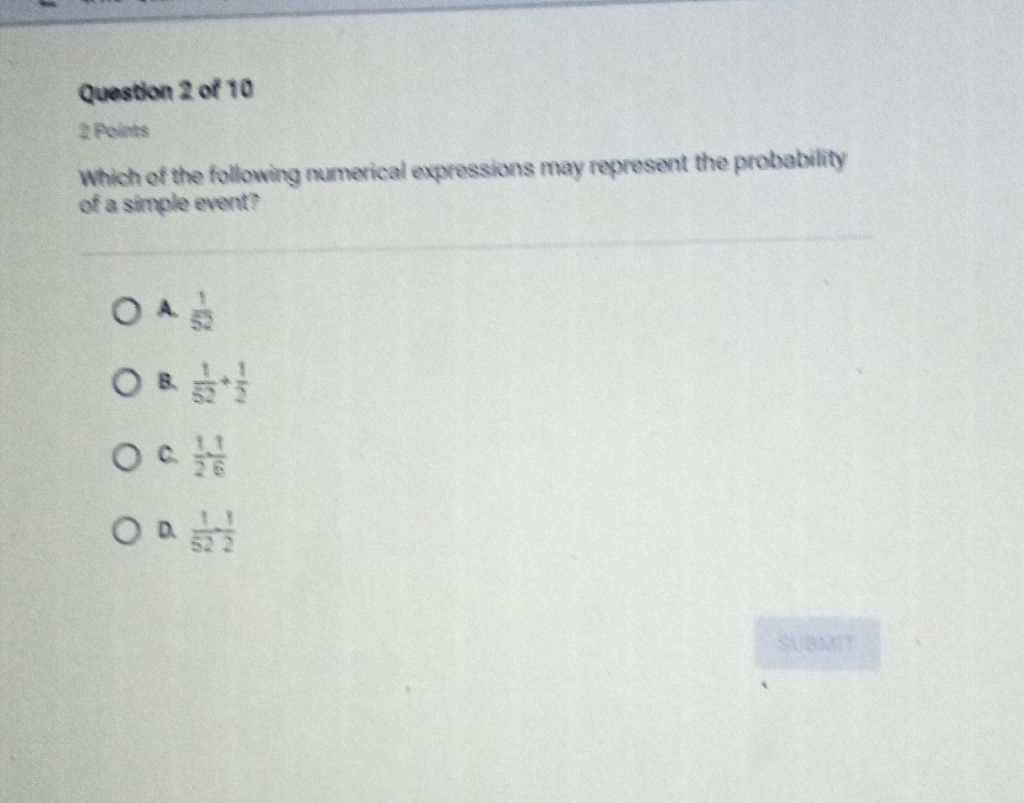 Question 2 of 10
2 Points
Which of the following numerical expressions may represent the probability of a simple event?
A. \( \frac{1}{52} \)
8. \( \frac{1}{52}+\frac{1}{2} \)
C. \( \frac{1}{2} \times \frac{1}{6} \)
d. \( \frac{1}{522} \)