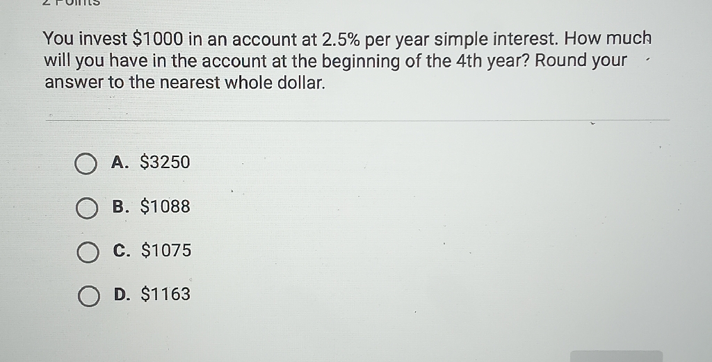 You invest \( \$ 1000 \) in an account at \( 2.5 \% \) per year simple interest. How much will you have in the account at the beginning of the 4th year? Round your answer to the nearest whole dollar.
A. \( \$ 3250 \)
B. \( \$ 1088 \)
C. \( \$ 1075 \)
D. \( \$ 1163 \)