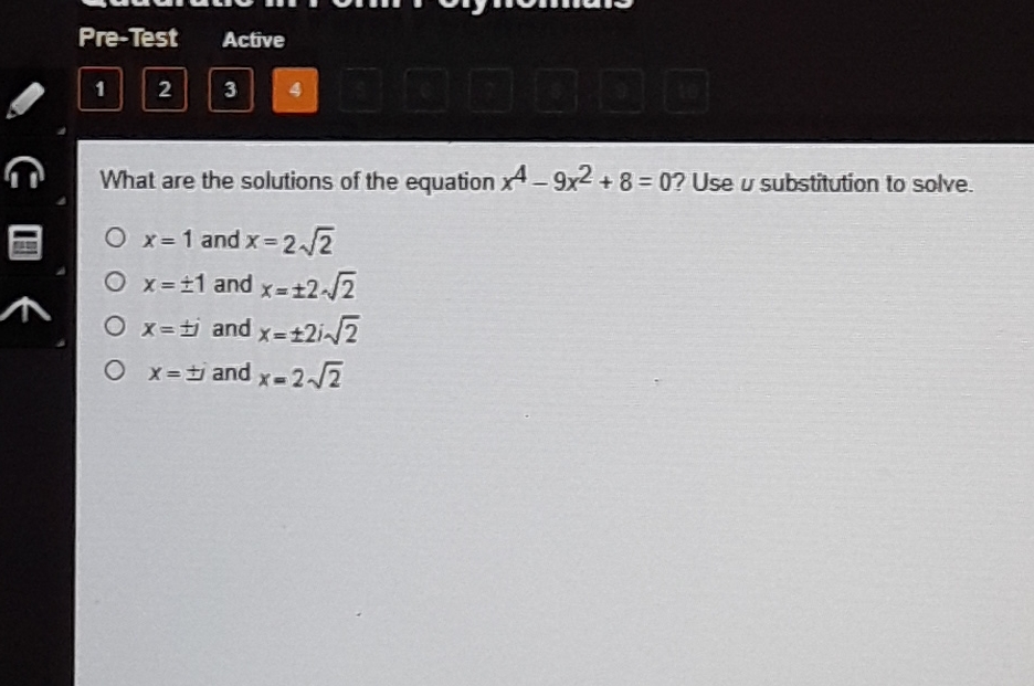 Pre-Test Active
1 2 3
What are the solutions of the equation \( x^{4}-9 x^{2}+8=0 \) ? Use \( u \) substitution to solve.
\( x=1 \) and \( x=2 \sqrt{2} \)
\( x=\pm 1 \) and \( x=\pm 2 \sqrt{2} \)
\( x=\pm i \) and \( x=\pm 2 i \sqrt{2} \)
\( x=\pm i \) and \( x=2 \sqrt{2} \)