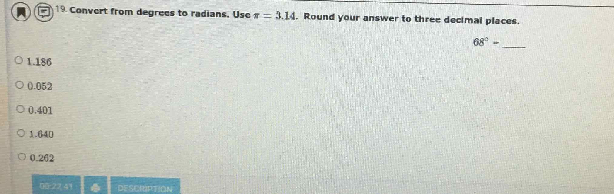 19. Convert from degrees to radians. Use \( \pi=3.14 \). Round your answer to three decimal places.
\[
68^{\circ}=
\]
\( 1.186 \)
\( 0.052 \)
\( 0.401 \)
\( 1.640 \)
\( 0.262 \)