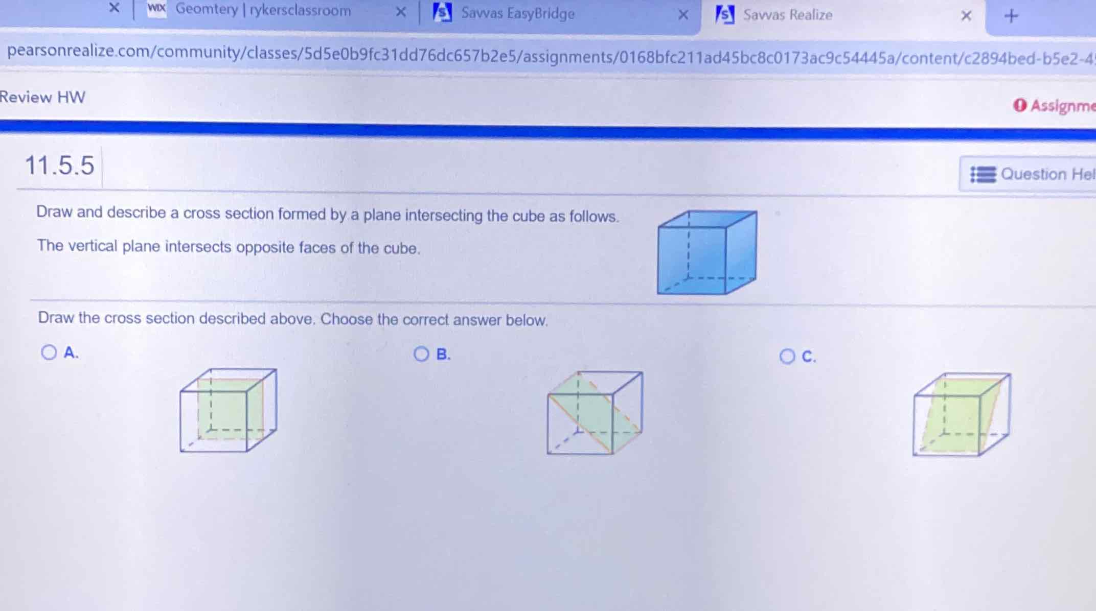 pearsonrealize.com/community/classes/5d5e0b9fc31dd76dc657b2e5/assignments/0168bfc211ad45bc8c0173ac9c54445a/content/c2894bed-b5e2-4
Review HW
\( 11.5 .5 \)
Draw and describe a cross section formed by a plane intersecting the cube as follows.
The vertical plane intersects opposite faces of the cube.
Draw the cross section described above. Choose the correct answer below.
A.
B.