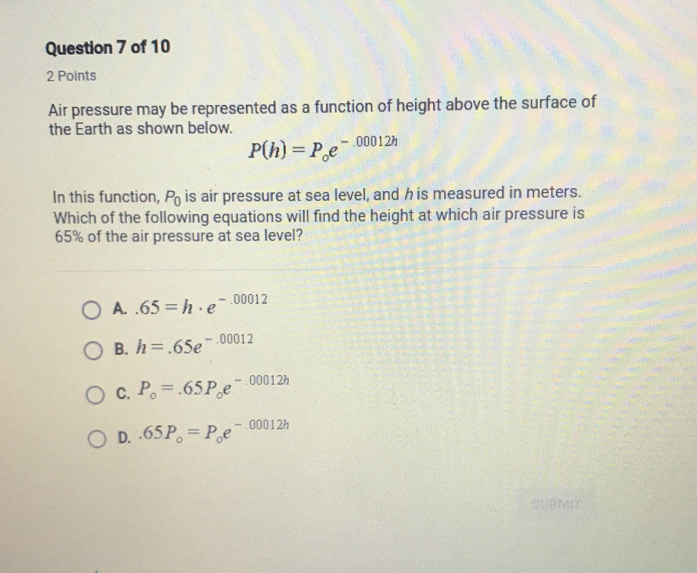 Question 7 of 10
2 Points
Air pressure may be represented as a function of height above the surface of the Earth as shown below.
\[
P(h)=P_{0} e^{-.00012 h}
\]
In this function, \( P_{0} \) is air pressure at sea level, and \( h \) is measured in meters. Which of the following equations will find the height at which air pressure is \( 65 \% \) of the air pressure at sea level?
A. \( .65=h \cdot e^{-.00012} \)
B. \( h=.65 e^{-.00012} \)
C. \( P_{0}=.65 P_{0} e^{-.00012 h} \)
D. \( 65 P_{0}=P_{0} e^{-.00012 h} \)