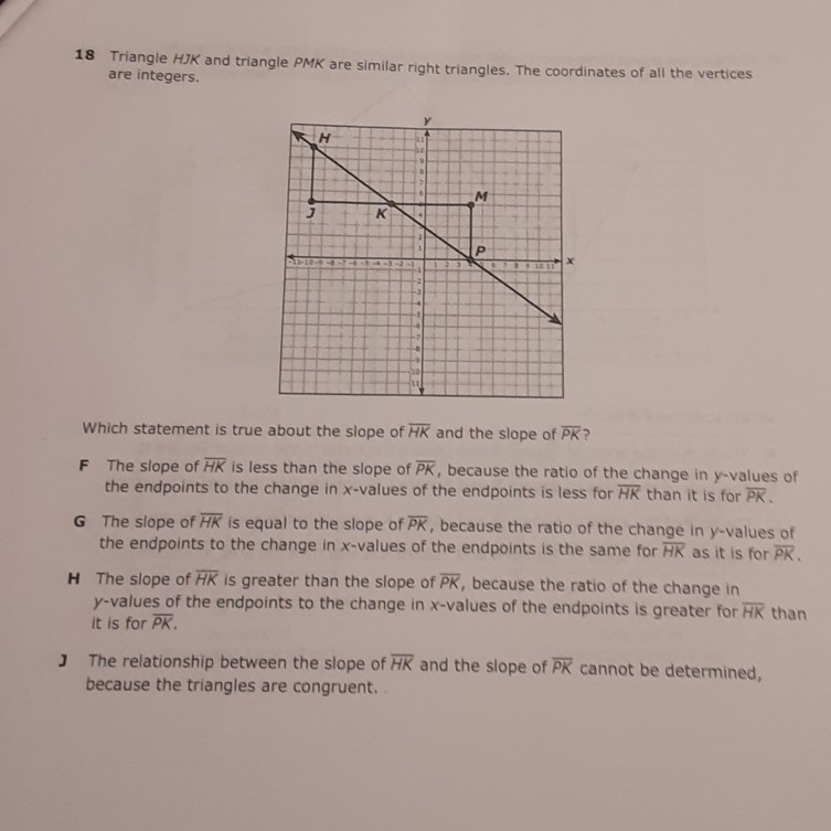 18 Triangle \( H J K \) and triangle PMK are similar right triangles. The coordinates of all the vertices are integers.
Which statement is true about the slope of \( \overline{H K} \) and the slope of \( \overline{P K} \) ?
\( F \) The slope of \( \overline{H K} \) is less than the slope of \( \overline{P K} \), because the ratio of the change in \( y \)-values of the endpoints to the change in \( x \)-values of the endpoints is less for \( \overline{H K} \) than it is for PK.
\( G \) The slope of \( \overline{H K} \) is equal to the slope of \( \overline{P K} \), because the ratio of the change in \( y \)-values of the endpoints to the change in \( x \)-values of the endpoints is the same for \( H K \) as it is for \( \overline{P K} \).
\( \mathbf{H} \) The slope of \( \overline{H K} \) is greater than the slope of \( \overline{P K} \), because the ratio of the change in \( y \)-values of the endpoints to the change in \( x \)-values of the endpoints is greater for HK than it is for \( \overline{P K} \).
J The relationship between the slope of \( \overline{H K} \) and the slope of \( \overline{P K} \) cannot be determined, because the triangles are congruent.