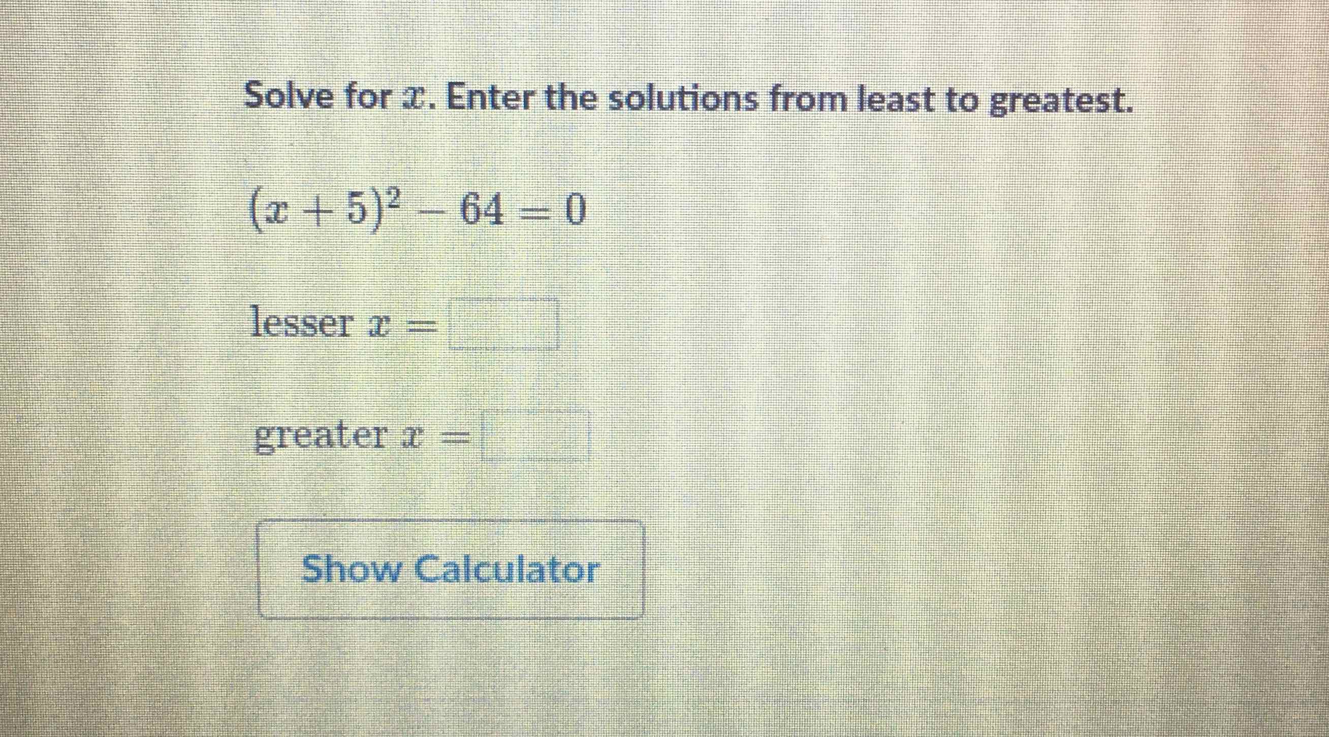 Solve for \( x \). Enter the solutions from least to greatest.
\[
(x+5)^{2}-64=0
\]
lesser \( x= \)
greater \( x= \)
Show Calculator