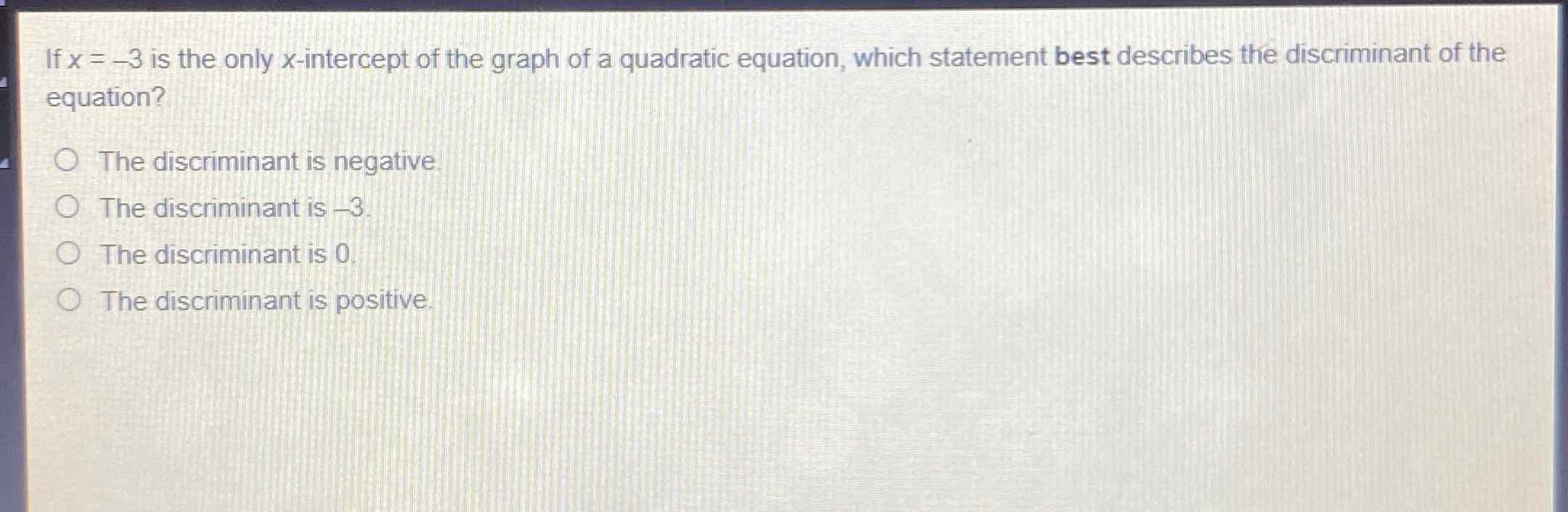 If \( x=-3 \) is the only \( x \)-intercept of the graph of a quadratic equation, which statement best describes the discriminant of the equation?
The discriminant is negative.
The discriminant is \( -3 \)
The discriminant is 0
The discriminant is positive.