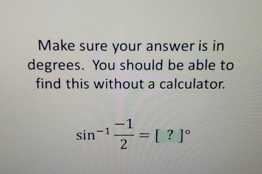 Make sure your answer is in degrees. You should be able to find this without a calculator.
\[
\sin ^{-1} \frac{-1}{2}=[?]^{\circ}
\]