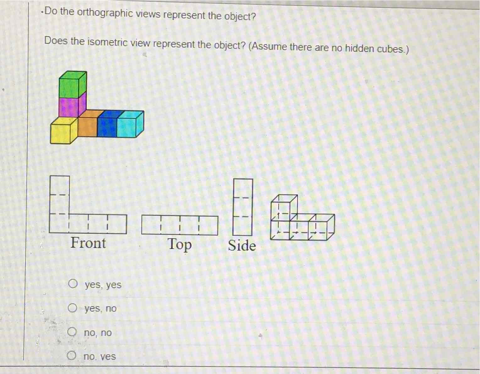 -Do the orthographic views represent the object?
Does the isometric view represent the object? (Assume there are no hidden cubes.)
yes, yes
yes, no
no, no
no. ves
